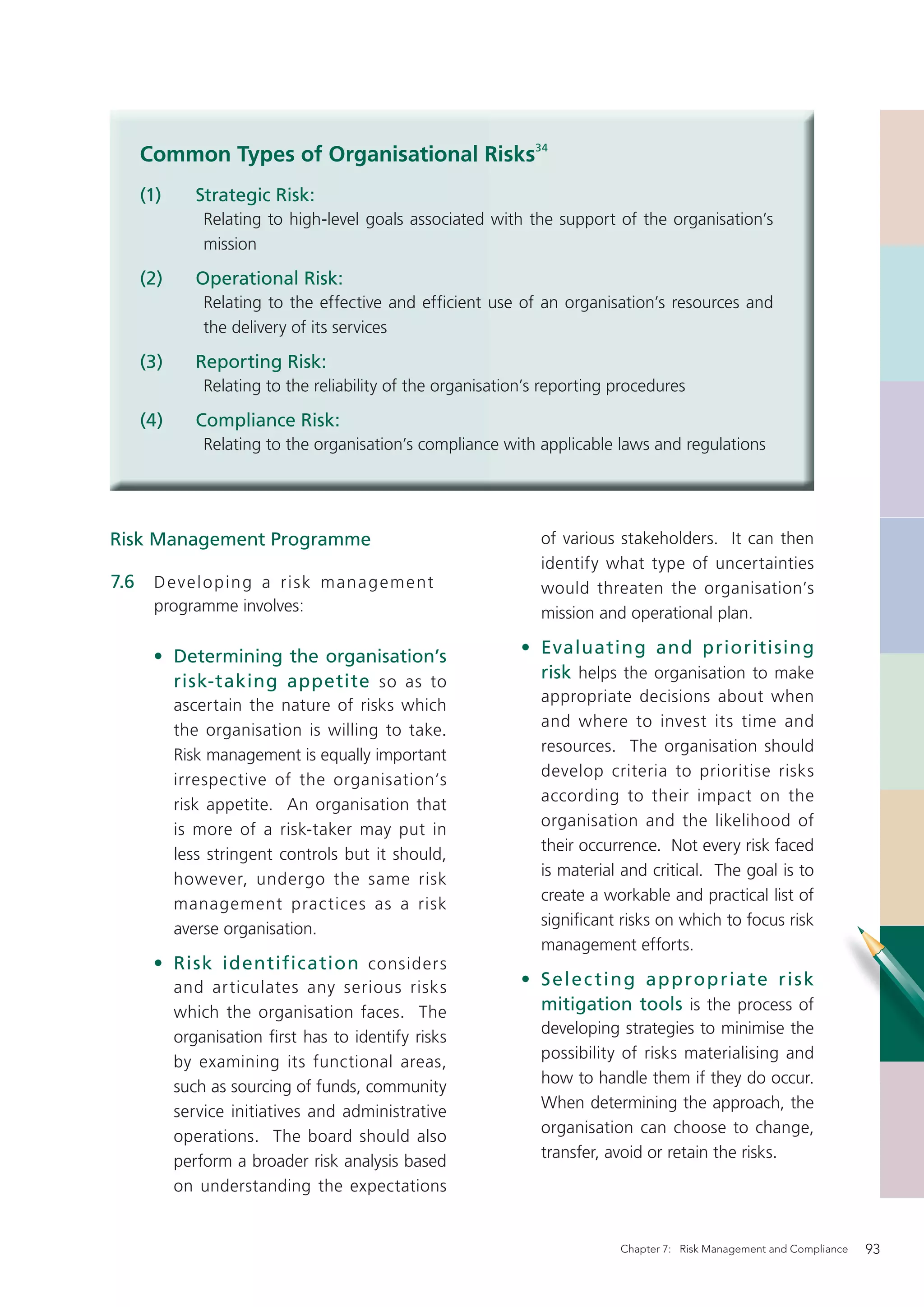 Common Types of Organisational Risks34
      (1)      Strategic Risk:
                Relating to high-level goals associated with the support of the organisation’s
                mission

      (2)      Operational Risk:
                Relating to the effective and efﬁcient use of an organisation’s resources and
                the delivery of its services

      (3)      Reporting Risk:
                Relating to the reliability of the organisation’s reporting procedures

      (4)      Compliance Risk:
                Relating to the organisation’s compliance with applicable laws and regulations




Risk Management Programme                                        of various stakeholders. It can then
                                                                 identify what type of uncertainties
7.6    D e v e l o p in g a r i s k m a na g e m e nt            would threaten the organisation’s
       programme involves:                                       mission and operational plan.

       • Determining the organisation’s                       • Evaluating and prioritising
         risk-taking appetite so as to                          risk helps the organisation to make
                                                                 appropriate decisions about when
            ascertain the nature of risks which
                                                                 and where to invest its time and
            the organisation is willing to take.
                                                                 resources. The organisation should
            Risk management is equally important
                                                                 develop criteria to prioritise risks
            irrespective of the organisation’s
                                                                 according to their impact on the
            risk appetite. An organisation that
                                                                 organisation and the likelihood of
            is more of a risk-taker may put in
                                                                 their occurrence. Not every risk faced
            less stringent controls but it should,
                                                                 is material and critical. The goal is to
            however, undergo the same risk
                                                                 create a workable and practical list of
            management prac tices as a risk
                                                                 signiﬁcant risks on which to focus risk
            averse organisation.
                                                                 management efforts.
       • Risk identification considers
            and articulates any serious risks                 • S ele c tin g ap p ro p riate ri s k
            which the organisation faces. The                   mitigation tools is the process of
                                                                 developing strategies to minimise the
            organisation ﬁrst has to identify risks
                                                                 possibility of risks materialising and
            by examining its functional areas,
                                                                 how to handle them if they do occur.
            such as sourcing of funds, community
                                                                 When determining the approach, the
            service initiatives and administrative
                                                                 organisation can choose to change,
            operations. The board should also
                                                                 transfer, avoid or retain the risks.
            perform a broader risk analysis based
            on understanding the expectations


                                                                            Chapter 7: Risk Management and Compliance   93
 