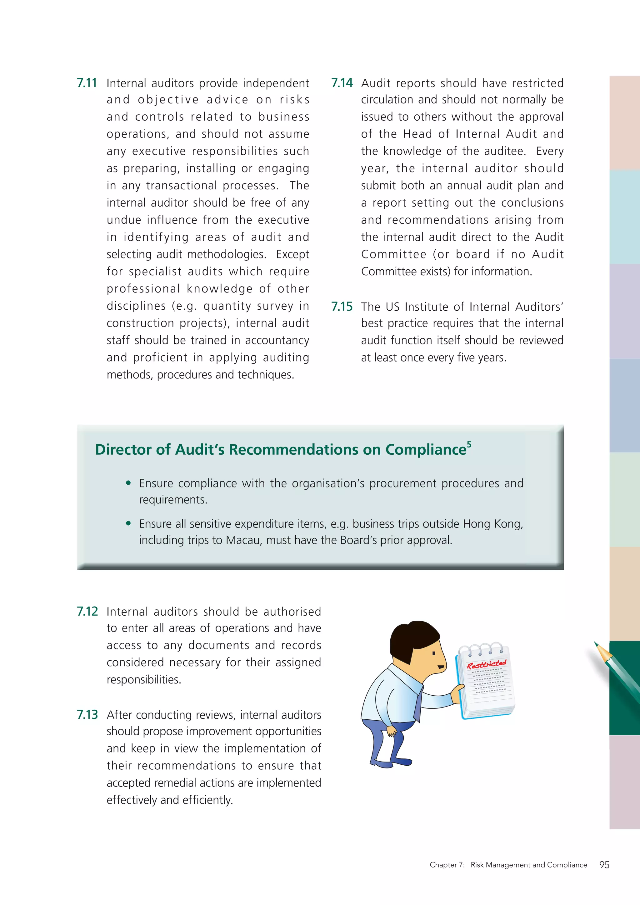 7.11 Internal auditors provide independent              7.14 Audit reports should have restricted
     and objective advice on risks                           circulation and should not normally be
     a n d co nt ro l s re l a te d to b u s in e s s        issued to others without the approval
     operations, and should not assume                       of the Head of Internal Audit and
     any executive responsibilities such                     the knowledge of the auditee. Every
     as preparing, installing or engaging                    year, th e inter nal audito r sh ould
     in any transactional processes. The                     submit both an annual audit plan and
     internal auditor should be free of any                  a report setting out the conclusions
     undue influence from the executive                      and recommendations arising from
     in id entif y ing areas of audit and                    the internal audit direct to the Audit
     selecting audit methodologies. Except                   Commit te e ( or b oard if no Audit
     for specialist audits which require                     Committee exists) for information.
     profe s si o nal k n ow l e d g e of oth er
     disciplines (e.g. quantity sur vey in              7.15 The US Institute of Internal Auditors’
     construction projects), internal audit                  best practice requires that the internal
     staff should be trained in accountancy                  audit function itself should be reviewed
     and proficient in applying auditing                     at least once every ﬁve years.
     methods, procedures and techniques.




   Director of Audit’s Recommendations on Compliance5

         • Ensure compliance with the organisation’s procurement procedures and
            requirements.

         • Ensure all sensitive expenditure items, e.g. business trips outside Hong Kong,
            including trips to Macau, must have the Board’s prior approval.




7.12 Internal auditors should be authorised
     to enter all areas of operations and have
     access to any documents and records
     considered necessary for their assigned
     responsibilities.

7.13 After conducting reviews, internal auditors
     should propose improvement opportunities
     and keep in view the implementation of
     their recommendations to ensure that
     accepted remedial actions are implemented
     effectively and efﬁciently.




                                                                          Chapter 7: Risk Management and Compliance   95
 