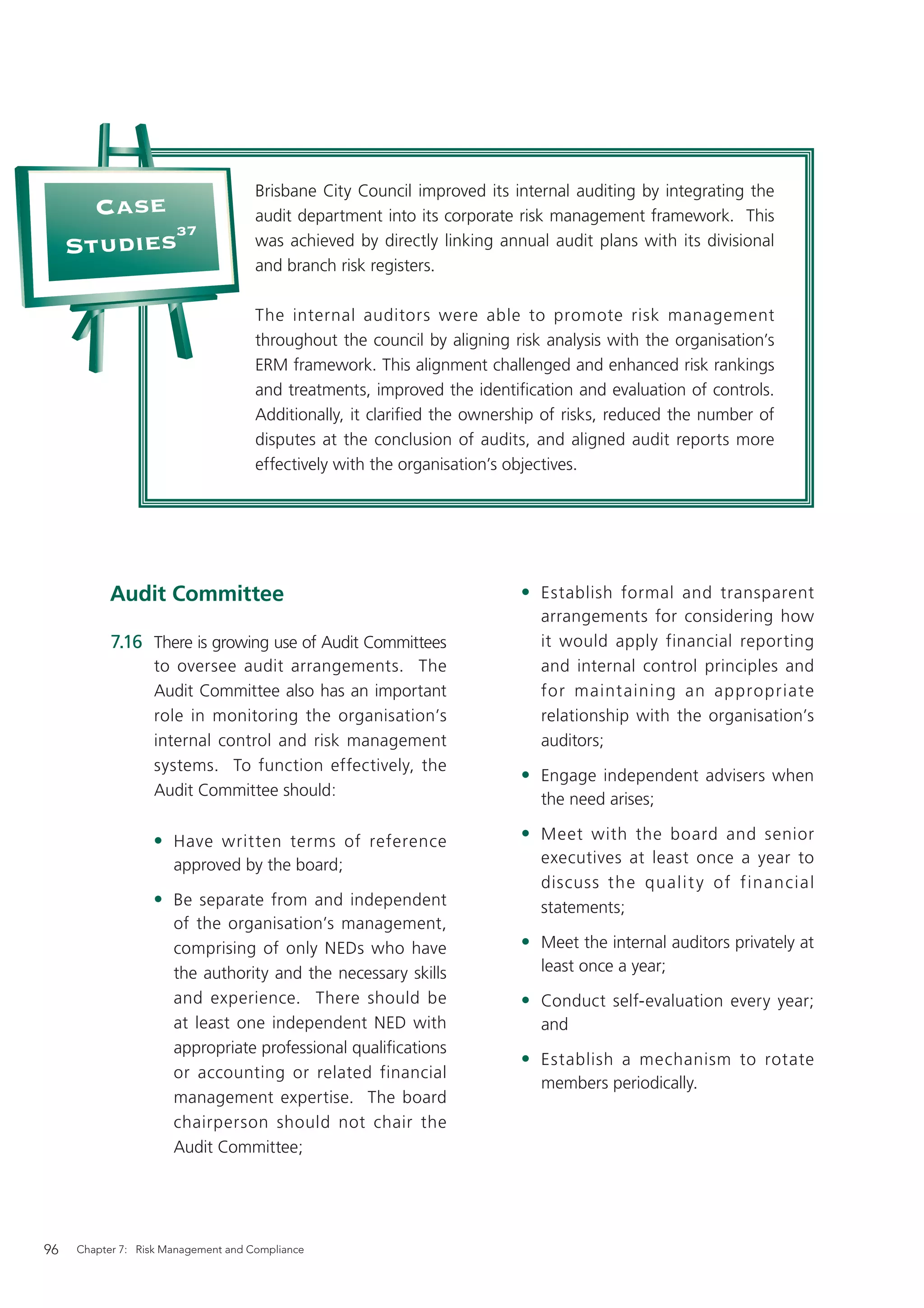Brisbane City Council improved its internal auditing by integrating the
       Case                          audit department into its corporate risk management framework. This
            37
     Studies                         was achieved by directly linking annual audit plans with its divisional
                                     and branch risk registers.

                                     The internal auditors were able to promote risk management
                                     throughout the council by aligning risk analysis with the organisation’s
                                     ERM framework. This alignment challenged and enhanced risk rankings
                                     and treatments, improved the identiﬁcation and evaluation of controls.
                                     Additionally, it clariﬁed the ownership of risks, reduced the number of
                                     disputes at the conclusion of audits, and aligned audit reports more
                                     effectively with the organisation’s objectives.




           Audit Committee                                               • Establish formal and transparent
                                                                            arrangements for considering how
           7.16 There is growing use of Audit Committees                    it would apply financial reporting
                  to oversee audit arrangements. The                        and internal control principles and
                  Audit Committee also has an important                     for maint aining an appropriate
                  role in monitoring the organisation’s                     relationship with the organisation’s
                  internal control and risk management                      auditors;
                  systems. To function effectively, the
                                                                         • Engage independent advisers when
                  Audit Committee should:
                                                                            the need arises;

                  • Have written terms of reference                      • Meet with the board and senior
                      approved by the board;                                executives at least once a year to
                                                                            discuss th e qualit y of financial
                  • Be separate from and independent                        statements;
                      of the organisation’s management,
                      comprising of only NEDs who have                   • Meet the internal auditors privately at
                      the authority and the necessary skills                least once a year;
                      and experience. There should be                    • Conduct self-evaluation every year;
                      at least one independent NED with                     and
                      appropriate professional qualiﬁcations
                                                                         • Establish a mechanism to rotate
                      or accounting or related financial
                                                                            members periodically.
                      management expertise. The board
                      chairperson should not chair the
                      Audit Committee;




96   Chapter 7: Risk Management and Compliance
 