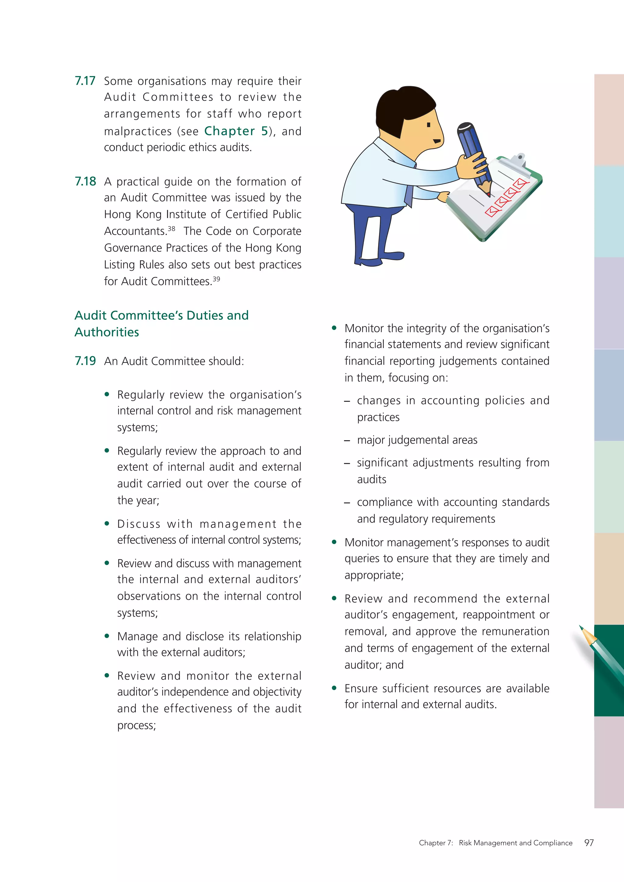 7.17 Some organisations may require their
     Au d i t Co m m i t te e s to r e v i e w t h e
     arrangements for staff who report
     malpractices (see Chapter 5 ), and
     conduct periodic ethics audits.

7.18 A practical guide on the formation of
     an Audit Committee was issued by the
     Hong Kong Institute of Certified Public
     Accountants.38 The Code on Corporate
     Governance Practices of the Hong Kong
     Listing Rules also sets out best practices
     for Audit Committees.39

Audit Committee’s Duties and
Authorities                                             • Monitor the integrity of the organisation’s
                                                          ﬁnancial statements and review signiﬁcant
7.19 An Audit Committee should:                           ﬁnancial reporting judgements contained
                                                          in them, focusing on:
     • Regularly review the organisation’s                − changes in accounting policies and
        internal control and risk management
                                                            practices
        systems;
                                                          − major judgemental areas
     • Regularly review the approach to and
        extent of internal audit and external             − significant adjustments resulting from
        audit carried out over the course of                audits
        the year;                                         − compliance with accounting standards
     • D i s c u s s w i t h m a n a g e m e nt t h e       and regulatory requirements
        effectiveness of internal control systems;      • Monitor management’s responses to audit
     • Review and discuss with management                 queries to ensure that they are timely and
        the internal and external auditors’               appropriate;
        observations on the internal control            • Review and recommend the external
        systems;                                          auditor’s engagement, reappointment or
     • Manage and disclose its relationship               removal, and approve the remuneration
        with the external auditors;                       and terms of engagement of the external
                                                          auditor; and
     • Review and monitor the external
        auditor’s independence and objectivity          • Ensure sufficient resources are available
        and the effectiveness of the audit                for internal and external audits.
        process;




                                                                          Chapter 7: Risk Management and Compliance   97
 