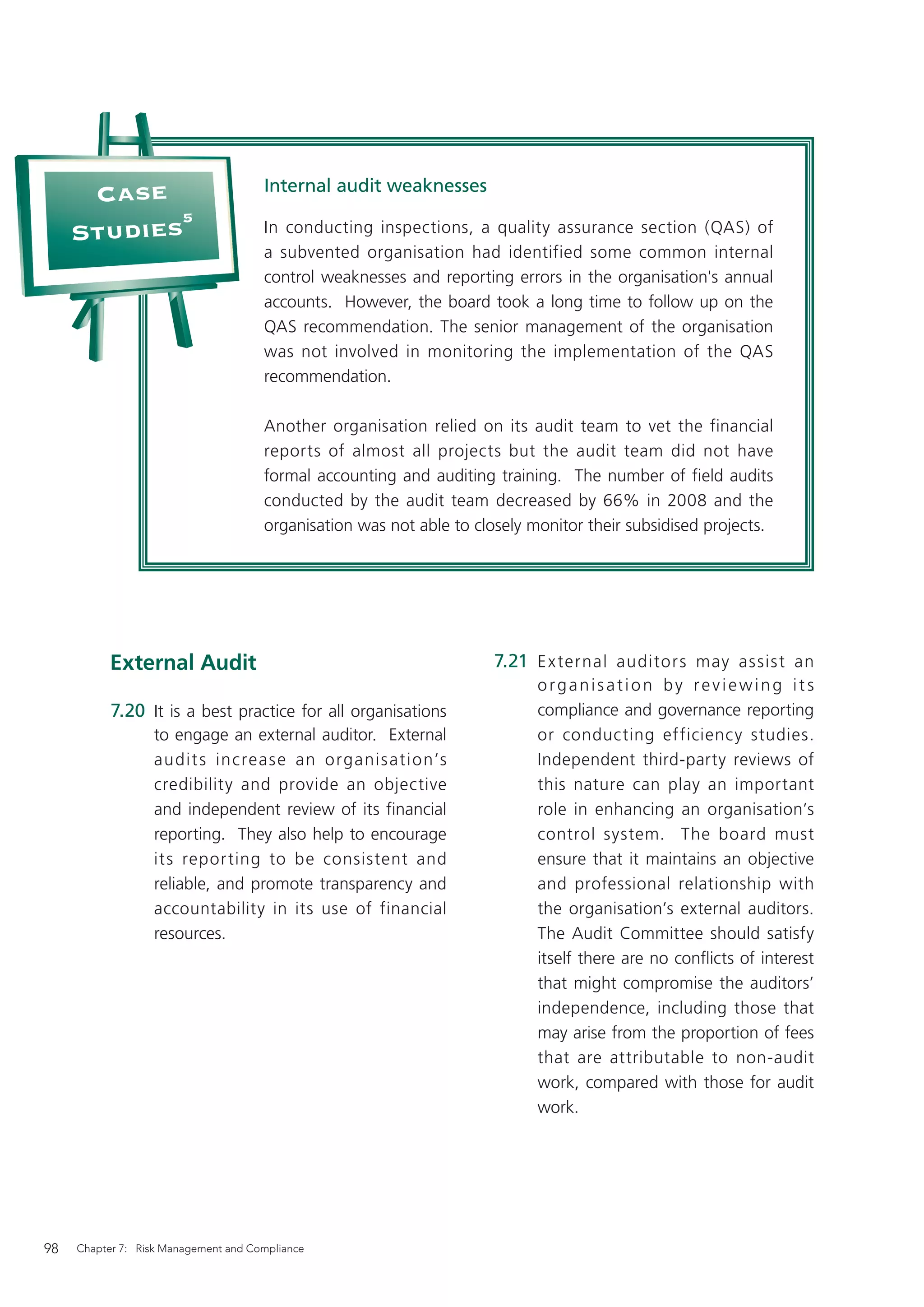 Internal audit weaknesses
      Case
            5
     Studies                          In conducting inspections, a quality assurance section (QAS) of
                                      a subvented organisation had identified some common internal
                                      control weaknesses and reporting errors in the organisation's annual
                                      accounts. However, the board took a long time to follow up on the
                                      QAS recommendation. The senior management of the organisation
                                      was not involved in monitoring the implementation of the QAS
                                      recommendation.

                                      Another organisation relied on its audit team to vet the financial
                                      reports of almost all projects but the audit team did not have
                                      formal accounting and auditing training. The number of ﬁeld audits
                                      conducted by the audit team decreased by 66% in 2008 and the
                                      organisation was not able to closely monitor their subsidised projects.




           External Audit                                             7.21 E x ternal auditor s may as sis t an
                                                                            organisation by reviewing its
           7.20 It is a best practice for all organisations                 compliance and governance reporting
                  to engage an external auditor. External                   or conducting efficiency studies.
                  audit s increas e an organis ation’s                      Independent third-party reviews of
                  credibility and provide an objective                      this nature can play an important
                  and independent review of its financial                   role in enhancing an organisation’s
                  reporting. They also help to encourage                    control system. The board must
                  its repor ting to be consistent and                       ensure that it maintains an objective
                  reliable, and promote transparency and                    and professional relationship with
                  accountability in its use of financial                    the organisation’s external auditors.
                  resources.                                                The Audit Committee should satisfy
                                                                            itself there are no conﬂicts of interest
                                                                            that might compromise the auditors’
                                                                            independence, including those that
                                                                            may arise from the proportion of fees
                                                                            that are attributable to non-audit
                                                                            work, compared with those for audit
                                                                            work.




98   Chapter 7: Risk Management and Compliance
 
