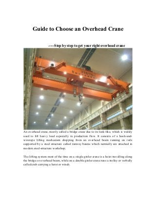 Guide to Choose an Overhead Crane
-----Step

by step to get your right overhead crane

An overhead crane, mostly called a bridge crane due to its look-like, which is widely
used to lift heavy load especially in production flow. It consists of a hook-andwirerope lifting mechanism dropping from an overhead beam running on rails
supported by a steel structure called runway beams which normally are attached in
modern steel-structure workshop;
The lifting system most of the time on a single girder crane is a hoist travelling along
the bridge or overhead beam, while on a double girder crane runs a trolley or verbally
called crab carrying a hoist or winch.

 