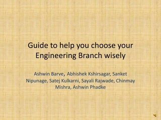 Guide to help you choose your
Engineering Branch wisely
Ashwin Barve, Abhishek Kshirsagar, Sanket
Nipunage, Satej Kulkarni, Sayali Rajwade, Chinmay
Mishra, Ashwin Phadke
 