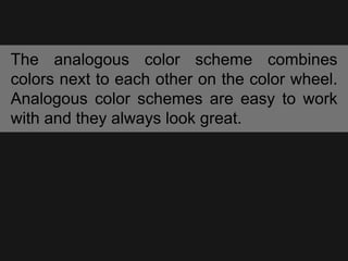 The analogous color scheme combines
colors next to each other on the color wheel.
Analogous color schemes are easy to work
with and they always look great.
 