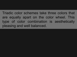 Triadic color schemes take three colors that
are equally apart on the color wheel. This
type of color combination is aesthetically
pleasing and well balanced.
 