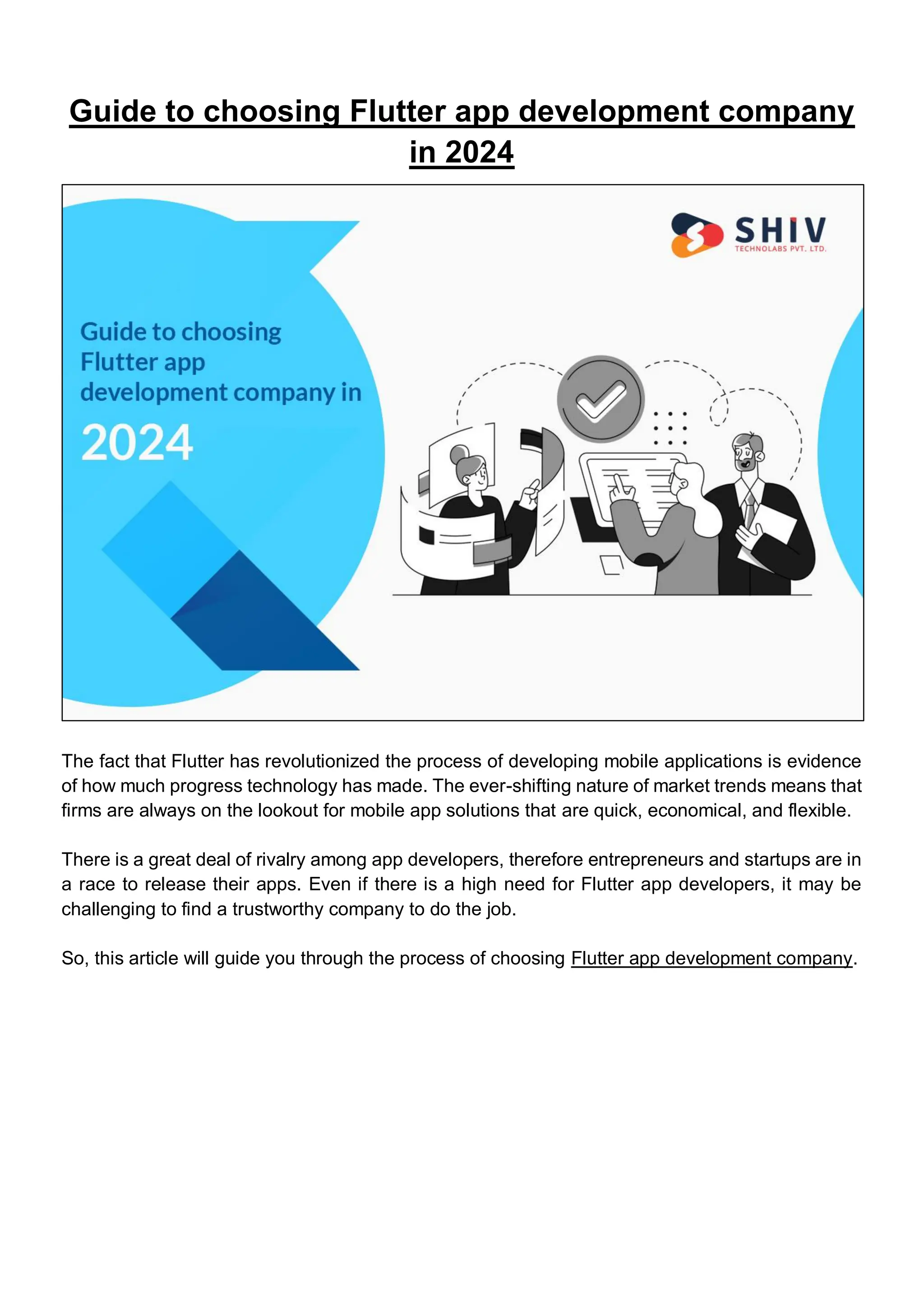 Guide to choosing Flutter app development company
in 2024
The fact that Flutter has revolutionized the process of developing mobile applications is evidence
of how much progress technology has made. The ever-shifting nature of market trends means that
firms are always on the lookout for mobile app solutions that are quick, economical, and flexible.
There is a great deal of rivalry among app developers, therefore entrepreneurs and startups are in
a race to release their apps. Even if there is a high need for Flutter app developers, it may be
challenging to find a trustworthy company to do the job.
So, this article will guide you through the process of choosing Flutter app development company.
 