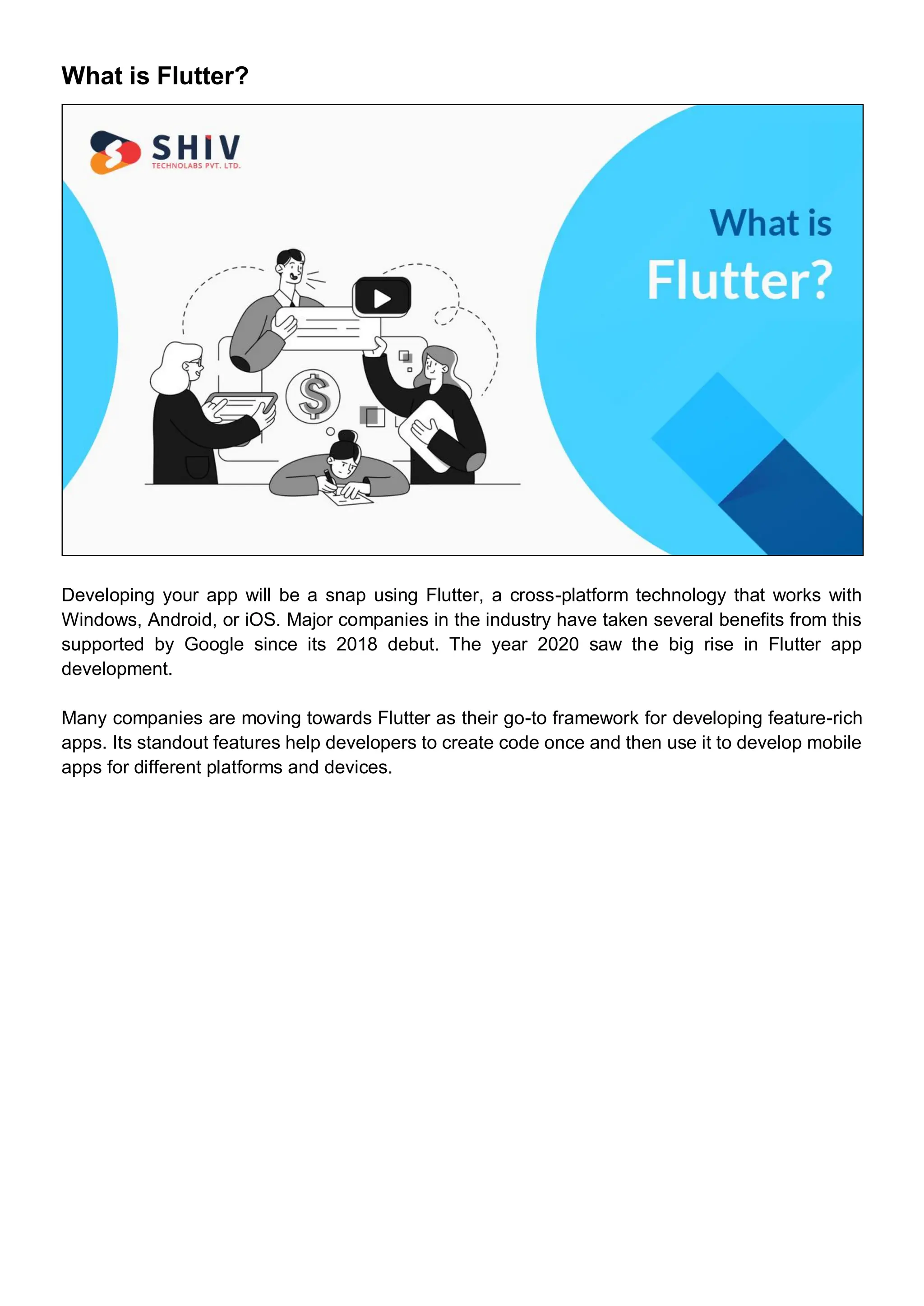 What is Flutter?
Developing your app will be a snap using Flutter, a cross-platform technology that works with
Windows, Android, or iOS. Major companies in the industry have taken several benefits from this
supported by Google since its 2018 debut. The year 2020 saw the big rise in Flutter app
development.
Many companies are moving towards Flutter as their go-to framework for developing feature-rich
apps. Its standout features help developers to create code once and then use it to develop mobile
apps for different platforms and devices.
 