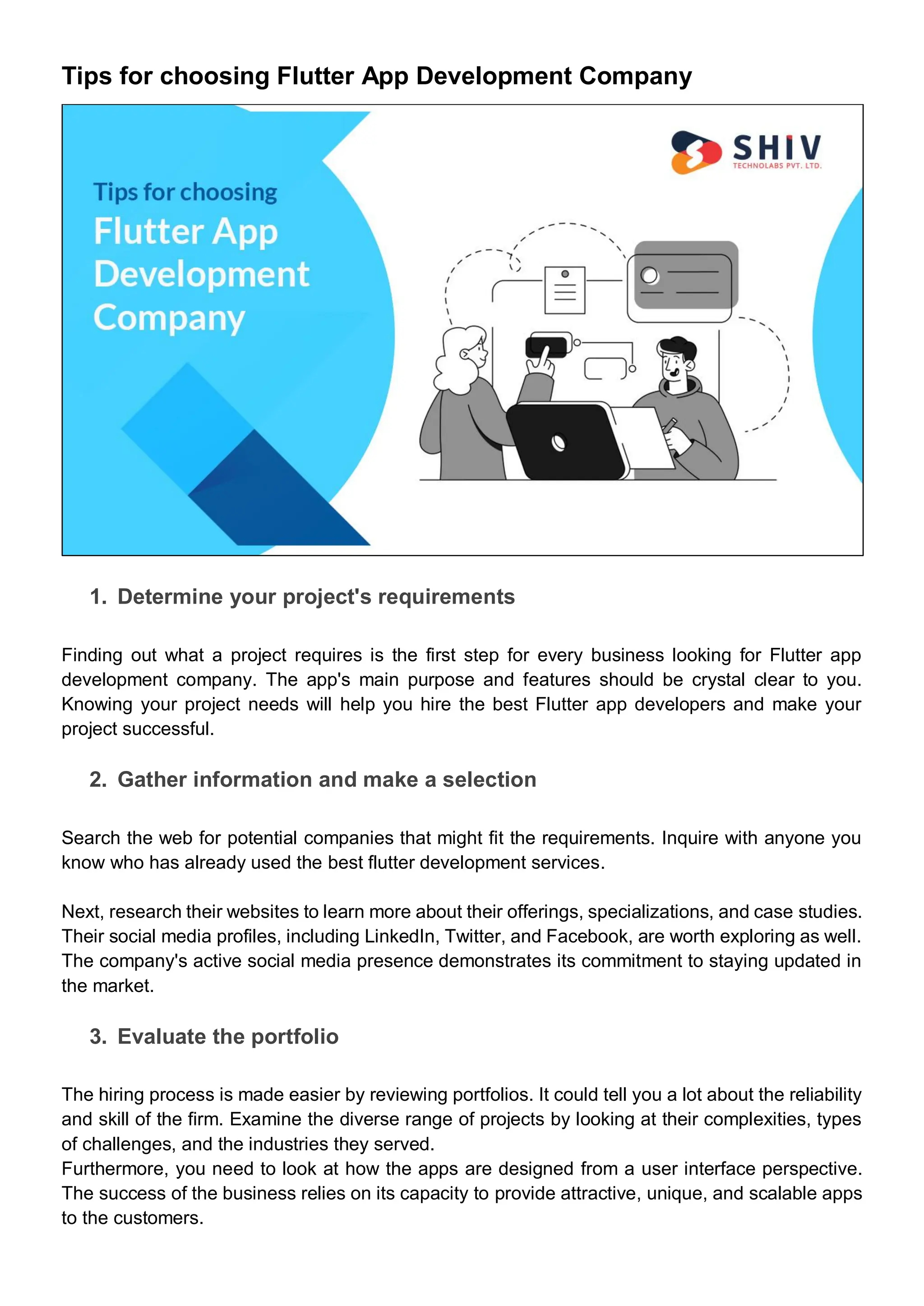 Tips for choosing Flutter App Development Company
1. Determine your project's requirements
Finding out what a project requires is the first step for every business looking for Flutter app
development company. The app's main purpose and features should be crystal clear to you.
Knowing your project needs will help you hire the best Flutter app developers and make your
project successful.
2. Gather information and make a selection
Search the web for potential companies that might fit the requirements. Inquire with anyone you
know who has already used the best flutter development services.
Next, research their websites to learn more about their offerings, specializations, and case studies.
Their social media profiles, including LinkedIn, Twitter, and Facebook, are worth exploring as well.
The company's active social media presence demonstrates its commitment to staying updated in
the market.
3. Evaluate the portfolio
The hiring process is made easier by reviewing portfolios. It could tell you a lot about the reliability
and skill of the firm. Examine the diverse range of projects by looking at their complexities, types
of challenges, and the industries they served.
Furthermore, you need to look at how the apps are designed from a user interface perspective.
The success of the business relies on its capacity to provide attractive, unique, and scalable apps
to the customers.
 