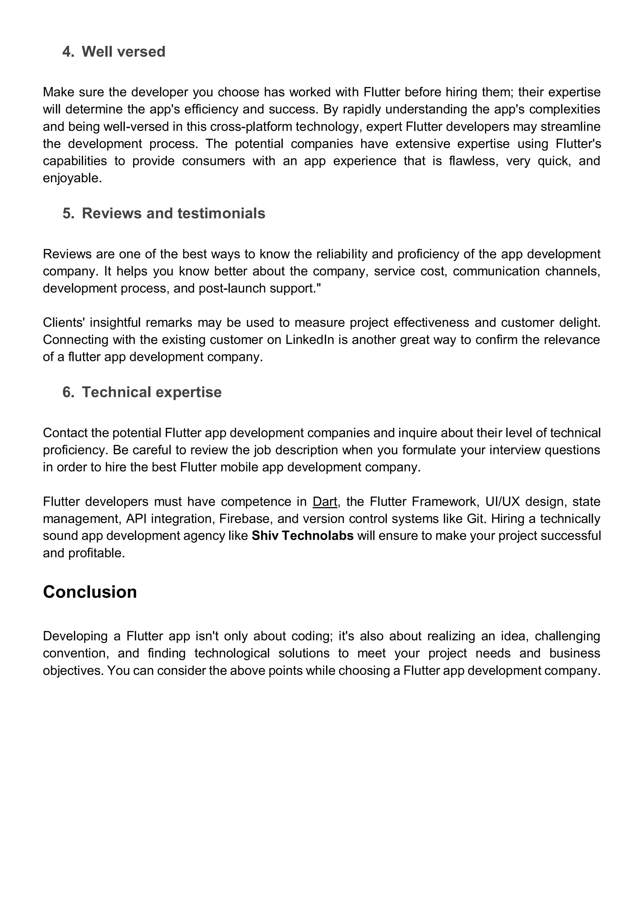 4. Well versed
Make sure the developer you choose has worked with Flutter before hiring them; their expertise
will determine the app's efficiency and success. By rapidly understanding the app's complexities
and being well-versed in this cross-platform technology, expert Flutter developers may streamline
the development process. The potential companies have extensive expertise using Flutter's
capabilities to provide consumers with an app experience that is flawless, very quick, and
enjoyable.
5. Reviews and testimonials
Reviews are one of the best ways to know the reliability and proficiency of the app development
company. It helps you know better about the company, service cost, communication channels,
development process, and post-launch support."
Clients' insightful remarks may be used to measure project effectiveness and customer delight.
Connecting with the existing customer on LinkedIn is another great way to confirm the relevance
of a flutter app development company.
6. Technical expertise
Contact the potential Flutter app development companies and inquire about their level of technical
proficiency. Be careful to review the job description when you formulate your interview questions
in order to hire the best Flutter mobile app development company.
Flutter developers must have competence in Dart, the Flutter Framework, UI/UX design, state
management, API integration, Firebase, and version control systems like Git. Hiring a technically
sound app development agency like Shiv Technolabs will ensure to make your project successful
and profitable.
Conclusion
Developing a Flutter app isn't only about coding; it's also about realizing an idea, challenging
convention, and finding technological solutions to meet your project needs and business
objectives. You can consider the above points while choosing a Flutter app development company.
 
