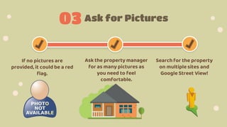Ask for Pictures
03
If no pictures are
provided, it could be a red
flag.
Ask the property manager
for as many pictures as
you need to feel
comfortable.
Search for the property
on multiplesites and
Google Street View!
 