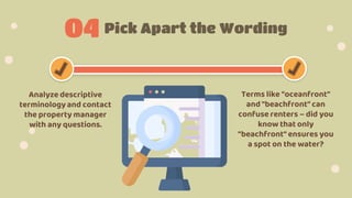 Pick Apart the Wording
04
Analyze descriptive
terminology and contact
the property manager
with any questions.
Terms like "oceanfront"
and "beachfront" can
confuse renters – did you
know that only
"beachfront" ensures you
a spot on the water?
 