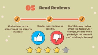 Read Reviews
05
Find reviews on the
property and the property
manager.
Read as many reviews as
possible.
Don't let every review
affect the decision, for
example, the size of the
pool might not matter if
you're visiting in January!
 