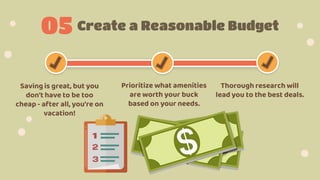 Create a Reasonable Budget
05
Saving is great, but you
don't have to be too
cheap - after all, you're on
vacation!
Prioritize what amenities
are worth your buck
based on your needs.
Thorough research will
lead you to the best deals.
 