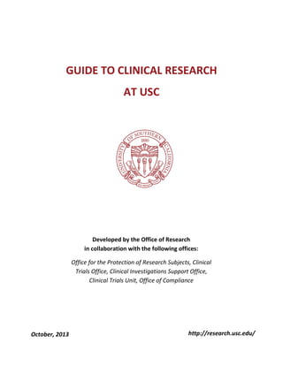  
  

GUIDE  TO  CLINICAL  RESEARCH  
AT  USC  
  
  
  
  
  
  
  

  

  
  
  
  
  

October,  2013  

Developed  by  the  Office  of  Research    
in  collaboration  with  the  following  offices:  
Office  for  the  Protection  of  Research  Subjects,  Clinical  
Trials  Office,  Clinical  Investigations  Support  Office,  
Clinical  Trials  Unit,  Office  of  Compliance  

http://research.usc.edu/  

 