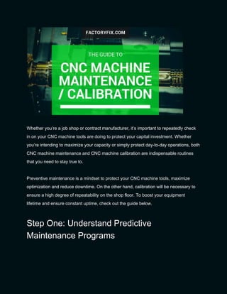 
 
Whether you’re a job shop or contract manufacturer, it’s important to repeatedly check 
in on your CNC machine tools are doing to protect your capital investment. Whether 
you’re intending to maximize your capacity or simply protect day­to­day operations, both 
CNC machine maintenance and CNC machine calibration are indispensable routines 
that you need to stay true to. 
 
Preventive maintenance is a mindset to protect your CNC machine tools, maximize 
optimization and reduce downtime. On the other hand, calibration will be necessary to 
ensure a high degree of repeatability on the shop floor. To boost your equipment 
lifetime and ensure constant uptime, check out the guide below. 
Step One: Understand Predictive 
Maintenance Programs 
 
 