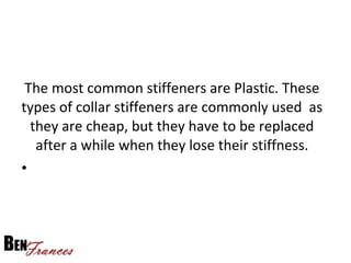 The most common stiffeners are Plastic. These
types of collar stiffeners are commonly used as
they are cheap, but they have to be replaced
after a while when they lose their stiffness.
•
 