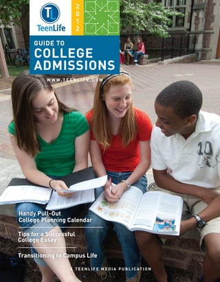 2
                         0
                         1
                         2

     GUIDE TO
     COLLEGE
     ADMISSIONS
          W W W. T E E N L I F E . C O M




Handy Pull-Out
College Planning Calendar

Tips for a Successful
College Essay

Transitioning to Campus Life

                      A T E E N L I F E M E D I A P U B L I C AT I O N
 
