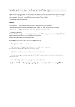 Guide to Commercial RestaurantSeating
Applyingthecorrectcommercialfurnitureandrestaurantseatinglayout is verysignificant. Thesefactorsareessential in
setting a restaurant'sefficiency in supplyingthecustomerwith a greatdiningatmosphereand in helpingthestaffwith a
smoothworkflow. The 2 main pointstoconsiderwhenfurnishing a restaurantare:
FurnitureArrangementsandDistance.

Distance

Youwanttoinsure a freeflowforbothclientsandstaffso as topreventbumpingandshuffling.
Tosuccessfullyaccomplishthatyoushouldplacethechairs at least 18" apart fromeachother. If a chair is
positionednear a wall, youneedtoallow at least 40" of spacefromthechairtothewall.

FurnitureArrangements
Thecorrectfurniturearranging is a major step in making a successfulvenue. A goodarrangementwillgreatlyfacilitate
in therightatmospherewhilemaking sure thatthestaff'sworkflow is
efficientforboththestaffandtherestaurantcustomers.

A suitablefurniturearrangingshouldincorporatethefollowing:

·   Theangelsbetweentablesshouldrestrictviews.

· Widespacedtables: Mixingtablesizeswillhelpmake a visuallyexcitingrestaurant.
Squaretablesprovidemoreflexibilityandareeasierto re-arrange.

·   High backedseatsalsoprovide in creating a moreintimateambiance.

· Lightchairsareeasilymovedanddon'tdamagethefloor. But heavychairsaremoredeluxeandarebettersuited is a
highendrestaurant.

·   Formoreflexibilityyoumightconsiderstoringsomeextrastackablechairs.

http://www.adasofa.com/read_blog/blog_cat/guide-to-commercial-restaurant-seating-79.html
 