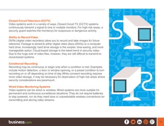 11
Closed Circuit Television (CCTV)
Video systems work in a variety of ways. Closed Circuit TV (CCTV) systems
continuously transmit a signal to one or multiple monitors. For high-risk areas, a
security guard watches the monitor(s) for suspicious or dangerous activity.
Ability to Record Video
DVRs (digital video recorders) allow you to record and date images for future
reference. Footage is stored to either digital video discs (DVDs) or a computer
hard drive. Increasingly, hard drive storage is the simpler, time-saving, and more
manageable option. Cloud-based storage is the latest trend in security video.
Due to the huge size of video files, however, they are still difficult to transmit to
cloud-based systems.
Conditional Recording
Recording may be continuous or begin only when a condition is met. Examples
include motion detection, a door or window opening, or a preset condition to turn
recording on or off depending on time of day. While constant recording requires
more video storage, it may be necessary for observation of high-risk areas where
security considerations are paramount.
Wired Video Monitoring Systems
Video systems can be wired or wireless. Wired systems are more suitable for
permanent and continuous surveillance situations. They do not require batteries
to stay powered, nor do they need slow or unpredictable wireless connections for
transmitting and storing video streams.
 