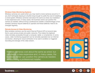 12
Wireless Video Monitoring Systems
Wireless cameras are useful when you may need to move cameras around or if
you don’t anticipate staying at a facility long enough to justify the cost of installing
a wired system. Wireless cameras cost about the same as wired, but installation
is less expensive and, in many cases, the business owner can position the
camera as needed, without hiring a professional installer. A disadvantage is that
wireless cameras require batteries to operate and these batteries need to be
changed regularly.
Remote Access to Video Monitoring
Most wireless cameras use the same Internet Protocol (IP) to transmit data
that is used across private and public networks. This makes the digitized
video remotely accessible through a computer, tablet, or smartphone. In some
cases, video monitoring equipment can be remotely operated over an Internet
connection, allowing for visual verification of an alarm condition or triggered
recording and storage of the video stream.
Wireless cameras cost about the same as wired, but
installation is less expensive and, in many cases, the
business owner can position the camera as needed,
without hiring a professional installer.
 