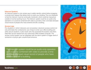 13
Intercom Systems
An intercom system is one simple way to safely identify visitors before engaging
a remote door release that allows them to enter your building. The one drawback
is that the intercom must be continually monitored, which could be impractical
outside of normal working hours. The intercom system could be an audio-only
operation or it could be combined with video to provide a time- and date-stamped
visual record of people who have entered and left a building.
Access Logs
For situations in which intercoms are not practical, electronic access control not
only eliminates the cumbersome use of keys to enter your office building and
other secure locations, it also tracks who has accessed the location and when.
Data files can be viewed from any authorized, Web-enabled computer. The
access control system can be integrated with the alarm system to trigger alerts if
someone is trying to gain unauthorized entrance.
The intercom system could be an audio-only operation
or it could be combined with video to provide a time-
and date-stamped visual record of people who have
entered and left a building.
 