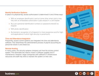 14
Identity Verification Systems
In place of a physical key, access authorization is determined in one of three ways:
¾¾ With an employee identification card (or some other smart card or key
fob) with an embedded authorization code swiped in a card reader
¾¾ By a pin (personal identification number) or password entered via
keypad
¾¾ With photo identification
¾¾ By biometric recognition of a fingerprint or face (expensive and for high-
end applications in which tight security is paramount).	
Time and Attendance Integration
Frequently, access control systems are integrated into time and attendance
software. This streamlines the administrative process of payroll accounting for
personnel check-in and check-out.
Remote Hosting
In many cases, the security systems company can host the access control
system. This eliminates the need to invest in software updates and IT
maintenance. However, larger companies with sufficient IT infrastructure
resources and staff may wish to maintain the system on their own.
 