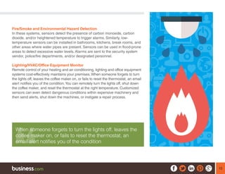15
Fire/Smoke and Environmental Hazard Detection
In these systems, sensors detect the presence of carbon monoxide, carbon
dioxide, and/or heightened temperature to trigger alarms. Similarly, low-
temperature sensors can be installed in bathrooms, kitchens, break rooms, and
other areas where water pipes are present. Sensors can be used in flood-prone
areas to detect excessive water levels. Alarms are sent to the security system
vendor, police/fire departments, and/or designated personnel.
Lighting/HVAC/Office Equipment Monitor
Remote control of your heating and air conditioning, lighting and office equipment
systems cost-effectively maintains your premises. When someone forgets to turn
the lights off, leaves the coffee maker on, or fails to reset the thermostat, an email
alert notifies you of the condition.You can remotely turn the lights off, shut down
the coffee maker, and reset the thermostat at the right temperature. Customized
sensors can even detect dangerous conditions within expensive machinery and
then send alerts, shut down the machines, or instigate a repair process.
When someone forgets to turn the lights off, leaves the
coffee maker on, or fails to reset the thermostat, an
email alert notifies you of the condition
 