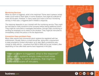 16
Monitoring Services
When an alarm is triggered, what is the response? Some alarm systems simply
make a loud noise or flash lights. In some situations, that might be sufficient to
scare off intruders. However, in many cases you’ll want a 24-hour monitoring
service. In that case, a triggered alarm initiates a response.
The response depends on your contract with the monitoring service. They might
be instructed to notify someone at the company before taking additional action.
They might be instructed to investigate themselves, through video monitoring or
sending an employee out to check on the situation. They might be instructed to
immediately contact the police or the fire department.
Connection Fees and Alarm Fees
Many cities require that commercial alarm systems be registered with law
enforcement. Usually, there is a small annual fee, along with a requirement
to keep emergency contact information up to date. Many jurisdictions also
charge for false alarms – anywhere from $50 to $500 and up per incident, often
depending on how often false alarms have happened in the past.
When an alarm is triggered, what is the response?
Some alarm systems simply make a loud noise
or flash lights. In some situations, that might be
sufficient to scare off intruders.
 