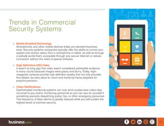 17
Trends in Commercial
Security Systems
	Mobile-Enabled Technology
Smartphones and other mobile devices today are standard business
tools. Security systems companies typically offer the ability to control your
system and receive status from a smartphone or tablet, as well as through
a website portal that’s accessible through any secure Internet or cellular
connection without the need of special software.
	High Definition (HD) Video
It wasn’t so long ago that video wasn’t considered admissible evidence
in many courts because images were grainy and blurry. Today, high-
megapixel cameras provide high-definition quality that not only provides
fine details, but also allow for zoom and frame-by-frame playback for
pinpoint precision.
	Video Notifications
Sophisticated monitoring systems can now send crystal-clear video clips
via email to you and/or monitoring personnel so you can see for yourself if
something warrants dispatching police, fire, or other emergency personnel.
The frequency of false alarms is greatly reduced while you still sustain the
highest levels of premise security.
 