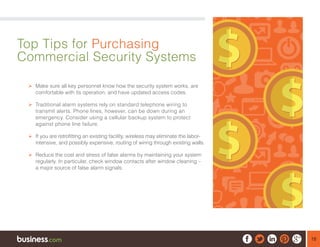 18
Top Tips for Purchasing
Commercial Security Systems
¾¾ Make sure all key personnel know how the security system works, are
comfortable with its operation, and have updated access codes.
¾¾ Traditional alarm systems rely on standard telephone wiring to
transmit alerts. Phone lines, however, can be down during an
emergency. Consider using a cellular backup system to protect
against phone line failure.
¾¾ If you are retrofitting an existing facility, wireless may eliminate the labor-
intensive, and possibly expensive, routing of wiring through existing walls.
¾¾ Reduce the cost and stress of false alarms by maintaining your system
regularly. In particular, check window contacts after window cleaning –
a major source of false alarm signals.
 