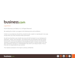 Legal Notice:
© 2014 Business.com Media, Inc. All Rights Reserved.
By reading this e-book, you agree to the following terms and conditions.
Under no circumstances should this e-book be sold, copied, or reproduced in any way
except when you have received written permission.
As with any business, your results may vary and will be based on your background,
dedication, desire, and motivation. Any testimonials and examples used are excep-
tional results, which do not apply to the average purchaser and are not intended to
represent or guarantee that anyone will achieve the same or similar results. You may
also experience unknown or unforeseeable risks which can reduce results. The au-
thors are not responsible for your actions.
The material contained in this report is strictly confidential.
 