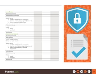 20
Alarm System
How many sensors?
Wired/wireless connections
Alarms sent to:
•	 vendor’s central office for assessment
•	 business owner and/or designated personnel
•	 directly to police/fire departments
Web/cellular alerts
Pricing:
•	 lease
•	 purchase
Manufacturer
Environmental Hazards
How many sensors?
Heat detection
Carbon dioxide detection
Carbon monoxide detection
Alarms sent to:
•	 vendor’s central office for assessment
•	 business owner and/or designated personnel
•	 directly to fire/emergency response
departments
Wired/wireless
Web/cellular alerts
Pricing:
•	 lease
•	 purchase
Manufacturer
 