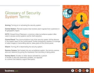 22
Glossary of Security
System Terms
Arming: Turning on or activating the security system.
Central Station: Remote location that monitors alarm signals from customers in
its geographic region.
CCTV: Closed Circuit Television, a common video surveillance system often
used in access control systems and for theft reduction.
Control Panel: The communications hub of the security system. All the devices
in the system report to the control panel. Further processing, whether it is storage
of video images or transmitting alarms, takes place at the control panel.
Disarm: Turning off or deactivating the security system.
Dummy Camera: Not hooked into any surveillance system, the dummy camera
acts as a deterrent by giving the impression that recording is taking place.
Duress Alarm: A button or other device activated by a person
in trouble or who has observed a problem, as opposed
to a sensor that detects a signal interruption.
 