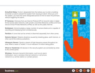23
Entry/Exit Delay: A short, designated time that allows you to enter a building
and enter a code to prevent the system from issuing an alarm. Once you arm
the system, you have the same designated period of time to leave the premises
without triggering the alarm.
IP Cameras: Cameras that use Internet Protocol (IP) to transmit video in digital
format across data networks, both private Local Area Networks (LANs) and more
secure Virtual Private Networks (VPNs) as well as the public Internet.
Multiplexer: Accommodates a larger number of camera feeds and is capable of
recording and displaying them simultaneously.
Partition: A zone that can be armed or disarmed separately from other zones.
Seismic Sensor: Detects vibrations caused by breaking glass, earth tremors, or
other out-of-the-ordinary pulsations.
Ultrasonic Sensor: Sends a stream of high-frequency waves throughout an
area. When a wave is “broken,” it is an indication of motion taking place.
Wired or Hardwired: All devices in the security system are connected by wires
to the control panel.
Wireless: Sensors transmit information, such as an alarm
notification, over a wireless Internet network or cell phone
network to a central station or contact person.
 