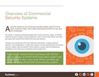 4
Overview of Commercial
Security Systems
A
security system for your business provides greater peace of mind,
lower insurance rates, and a safer working environment for you and
your employees.
For small- or medium-sized businesses with minimal security needs, an off-the-
shelf home alarm system may be sufficient. In fact, many small offices can likely
get away with using off-the-shelf home security systems.
However, for companies with more extensive operations, a larger physical
location, more employees, or high-value assets a more sophisticated commercial
security system may be needed. These systems usually require professional
installation and continuous monitoring and management.
For small- or medium-sized businesses with minimal
security needs, an off-the-shelf home alarm system may
be sufficient. In fact, many small offices can likely get
away with using off-the-shelf home security systems.
 