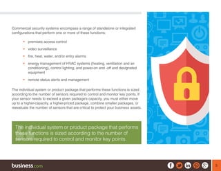 5
Commercial security systems encompass a range of standalone or integrated
configurations that perform one or more of these functions:
ƒƒ premises access control
ƒƒ video surveillance
ƒƒ fire, heat, water, and/or entry alarms
ƒƒ energy management of HVAC systems (heating, ventilation and air
conditioning), control lighting, and power-on and -off and designated
equipment
ƒƒ remote status alerts and management
The individual system or product package that performs these functions is sized
according to the number of sensors required to control and monitor key points. If
your sensor needs to exceed a given package’s capacity, you must either move
up to a higher-capacity, a higher-priced package, combine smaller packages, or
reevaluate the number of sensors that are critical to protect your business assets.
The individual system or product package that performs
these functions is sized according to the number of
sensors required to control and monitor key points.
 