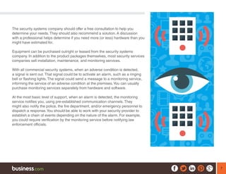 7
The security systems company should offer a free consultation to help you
determine your needs. They should also recommend a solution. A discussion
with a professional helps determine if you need more (or less) hardware than you
might have estimated for.
Equipment can be purchased outright or leased from the security systems
company. In addition to the product packages themselves, most security services
companies sell installation, maintenance, and monitoring services.
With all commercial security systems, when an adverse condition is detected,
a signal is sent out. That signal could be to activate an alarm, such as a ringing
bell or flashing lights. The signal could send a message to a monitoring service,
informing the service of an adverse condition at the premises.You can usually
purchase monitoring services separately from hardware and software.
At the most basic level of support, when an alarm is detected, the monitoring
service notifies you, using pre-established communication channels. They
might also notify the police, the fire department, and/or emergency personnel to
dispatch a response.You should be able to work with your security provider to
establish a chain of events depending on the nature of the alarm. For example,
you could require verification by the monitoring service before notifying law
enforcement officials.
 