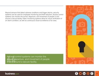 8
Beyond sensors that detect adverse conditions and trigger alarms, security
systems can be used for employee monitoring and theft reduction. Access control
systems can monitor the arrival, departure, and movement of people in and
around a secure facility. Video monitoring systems allow for visual verification of
an alarm condition, as well as continuous visual surveillance of an area.
Access control systems can monitor the
arrival, departure, and movement of people
in and around a secure facility.
 
