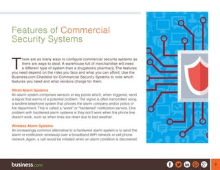 9
Features of Commercial
Security Systems
T
here are as many ways to configure commercial security systems as
there are ways to steal. A warehouse full of merchandise will need
a different type of system than a drugstore’s pharmacy. The features
you need depend on the risks you face and what you can afford. Use the
Business.com Checklist for Commercial Security Systems to note which
features you need and what vendors charge for them.
Wired Alarm Systems
An alarm system comprises sensors at key points which, when triggered, send
a signal that warns of a potential problem. The signal is often transmitted using
a landline telephone system that phones the alarm company and/or police or
fire department. This is called a “wired” or “hardwired” notification service. One
problem with hardwired alarm systems is they don’t work when the phone line
doesn’t work, such as when lines are down due to bad weather.
Wireless Alarm Systems
An increasingly common alternative to a hardwired alarm system is to send the
alarm or notification wirelessly over a broadband WiFi network or cell phone
network. Again, a call would be initiated when an alarm condition is discovered.
 