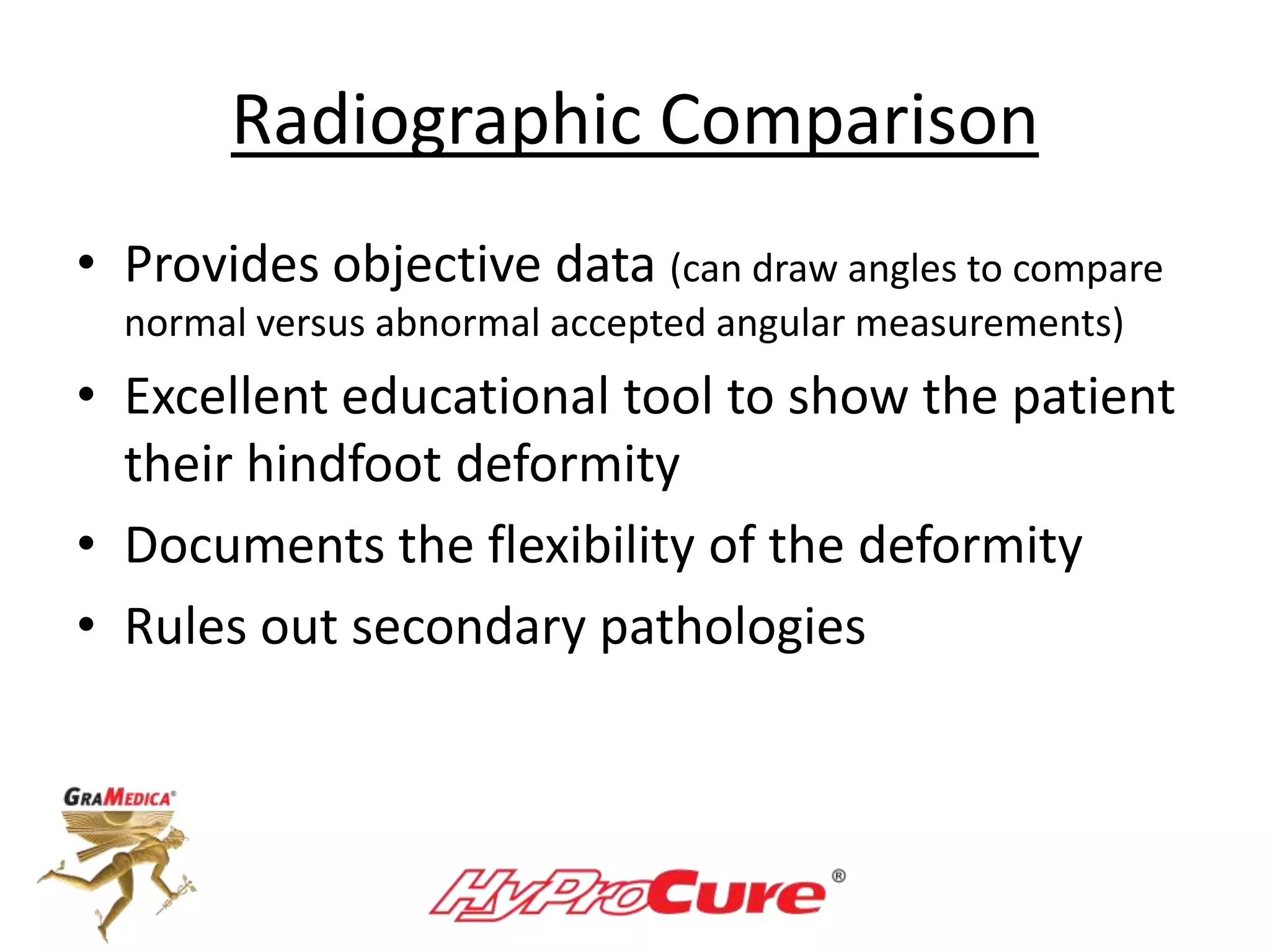 Radiographic Comparison
• Provides objective data (can draw angles to compare
normal versus abnormal accepted angular measurements)
• Excellent educational tool to show the patient
their hindfoot deformity
• Documents the flexibility of the deformity
• Rules out secondary pathologies
 