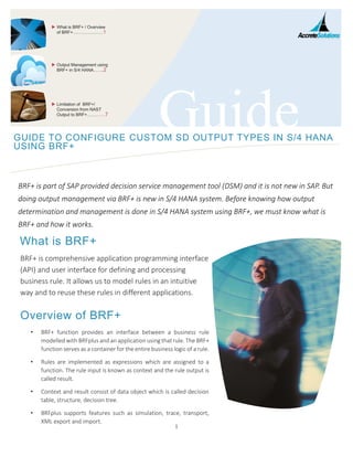 1
GuideGUIDE TO CONFIGURE CUSTOM SD OUTPUT TYPES IN S/4 HANA
USING BRF+
BRF+ is part of SAP provided decision service management tool (DSM) and it is not new in SAP. But
doing output management via BRF+ is new in S/4 HANA system. Before knowing how output
determination and management is done in S/4 HANA system using BRF+, we must know what is
BRF+ and how it works.
What is BRF+
BRF+ is comprehensive application programming interface
(API) and user interface for defining and processing
business rule. It allows us to model rules in an intuitive
way and to reuse these rules in different applications.
Overview of BRF+
• BRF+ function provides an interface between a business rule
modelled with BRFplus and an application using that rule. The BRF+
function serves as a container for the entire business logic of a rule.
• Rules are implemented as expressions which are assigned to a
function. The rule input is known as context and the rule output is
called result.
• Context and result consist of data object which is called decision
table, structure, decision tree.
• BRFplus supports features such as simulation, trace, transport,
XML export and import.
 What is BRF+ / Overview
of BRF+…………………1
 Output Management using
BRF+ in S/4 HANA…….2
 Limitation of BRF+/
Conversion from NAST
Output to BRF+…………7
 
