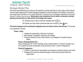 HudsonValleyPublicRelatinos.com 
Strategic Market Plan 
Consumers shop differently across devices, the experience must be optimized on each medium. Each element 
must be closely aligned with the market strategy leveraging the inherent strengths of the platform and channel 
and recognizing it’s limitations in the overall media plan. Consumers must be engaged, regardless of the device, 
channel or medium they are using. Market plans must understand how all media is consumed, tactically 
selecting channels that can best achieve the strategic plan’s goals. 
q Traditional radio is idea to reinforce messages with frequency. 
q Pinterest can help create incremental sales with compelling calls to action. 
The brand message must be seamlessly integrated across all media, devices and channels. The process 
is accomplished in phases. 
Phase I, Listen 
ü Leaders and organizations (influencer monitoring). 
ü Brand Names, Competitors, Keywords, Key Phrases. 
ü Channels (Television Shows, Radio Stations, Print Magazines, Facebook Groups, 
Blogs) 
Phase II, Strategic Market Plan 
Build a strategic plan for content marketing across multiple platforms. The brand message must 
be consistent and easily recognizable across all formats, (print, to video to Infographics). 
Phase III, Engagement 
ü Content is customized for each platform and audience to maximize behavior and action. 
ü Engagement is where the relationship begins, (robust tracking tools) identity the 
opportunities. 
2 
C O N T E N T MA R K E T I N G G U I D E 
 