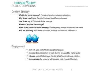 Content Strategy 
HudsonValleyPublicRelatinos.com 
What is the brand message? Formats, channels, creative considerations. 
Why do we care? Value, Benefits, Features, Social Responsiveness. 
How do we say it? Communicate the message. 
Where do we place the message? 
When do we communicate the message? The frequency, and the limitations of the media. 
Who are we talking to? Creates the content, monitors and measures performance. 
Engagement 
ü Start with great content that is customer focused. 
ü Assess and develop content for each channel to support the market goals. 
ü Integrate content to build upon the strengths of combined media vehicles. 
ü Always engage the consumer with contests, polls, news and feedback. 
3 
C O N T E N T MA R K E T I N G G U I D E 
 
