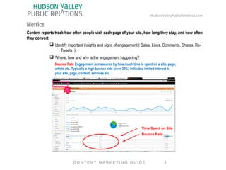 HudsonValleyPublicRelatinos.com 
Metrics 
Content reports track how often people visit each page of your site, how long they stay, and how often 
they convert: 
q Identify important insights and signs of engagement ( Sales, Likes, Comments, Shares, Re- 
Tweets ). 
q Where, how and why is the engagement happening? 
Bounce Rate Engagement is measured by how much time is spent on a site, page, 
article etc. Typically a high bounce rate (over 30%) indicates limited interest in 
your site, page, content, services etc. 
Time Spent on Site 
Bounce Rate 
4 
C O N T E N T MA R K E T I N G G U I D E 
 