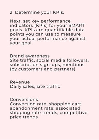 2. Determine your KPIs.
Next, set key performance
indicators (KPIs) for your SMART
goals. KPIs are quantifiable data
points you can use to measure
your actual performance against
your goal.
Brand awareness
Site traffic, social media followers,
subscription sign-ups, mentions
(by customers and partners)
Revenue
Daily sales, site traffic
Conversions
Conversion rate, shopping cart
abandonment rate, associated
shipping rate trends, competitive
price trends
 