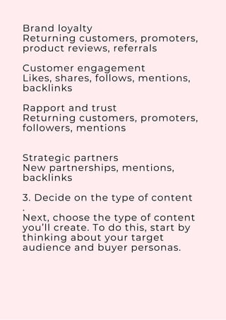Brand loyalty
Returning customers, promoters,
product reviews, referrals
Customer engagement
Likes, shares, follows, mentions,
backlinks
Rapport and trust
Returning customers, promoters,
followers, mentions
Strategic partners
New partnerships, mentions,
backlinks
3. Decide on the type of content
.
Next, choose the type of content
you’ll create. To do this, start by
thinking about your target
audience and buyer personas.
 