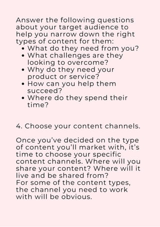 What do they need from you?
What challenges are they
looking to overcome?
Why do they need your
product or service?
How can you help them
succeed?
Where do they spend their
time?
Answer the following questions
about your target audience to
help you narrow down the right
types of content for them:
4. Choose your content channels.
Once you’ve decided on the type
of content you’ll market with, it’s
time to choose your specific
content channels. Where will you
share your content? Where will it
live and be shared from?
For some of the content types,
the channel you need to work
with will be obvious.
 