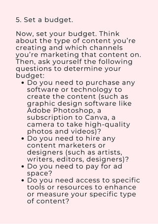 Do you need to purchase any
software or technology to
create the content (such as
graphic design software like
Adobe Photoshop, a
subscription to Canva, a
camera to take high-quality
photos and videos)?
Do you need to hire any
content marketers or
designers (such as artists,
writers, editors, designers)?
Do you need to pay for ad
space?
Do you need access to specific
tools or resources to enhance
or measure your specific type
of content?
5. Set a budget.
Now, set your budget. Think
about the type of content you’re
creating and which channels
you’re marketing that content on.
Then, ask yourself the following
questions to determine your
budget:
 