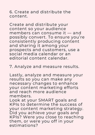 6. Create and distribute the
content.
Create and distribute your
content so your audience
members can consume it — and
possibly convert. To ensure you’re
consistently producing content
and sharing it among your
prospects and customers, use a
social media calendar or an
editorial content calendar.
7. Analyze and measure results.
Lastly, analyze and measure your
results so you can make any
necessary changes to enhance
your content marketing efforts
and reach more audience
members.
Look at your SMART goals and
KPIs to determine the success of
your content marketing strategy.
Did you achieve your goals and
KPIs? Were you close to reaching
them, or were you off in your
estimations?
 