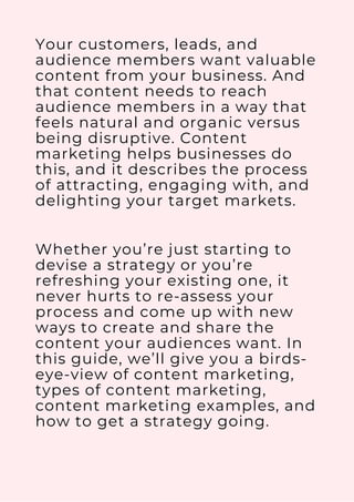 Your customers, leads, and
audience members want valuable
content from your business. And
that content needs to reach
audience members in a way that
feels natural and organic versus
being disruptive. Content
marketing helps businesses do
this, and it describes the process
of attracting, engaging with, and
delighting your target markets.
Whether you’re just starting to
devise a strategy or you’re
refreshing your existing one, it
never hurts to re-assess your
process and come up with new
ways to create and share the
content your audiences want. In
this guide, we’ll give you a birds-
eye-view of content marketing,
types of content marketing,
content marketing examples, and
how to get a strategy going.
 